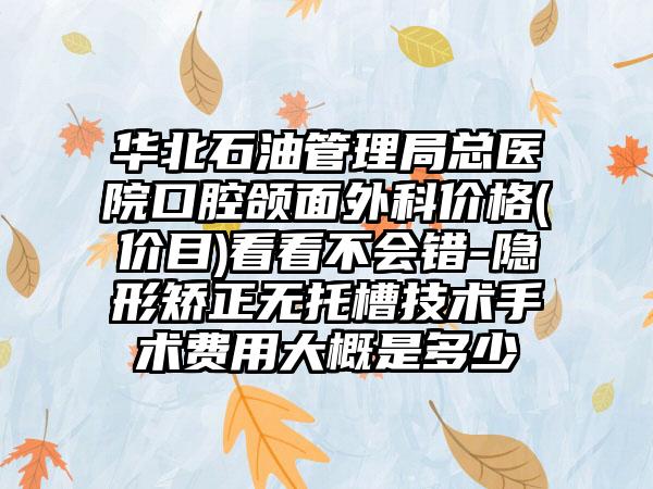 华北石油管理局总医院口腔颌面外科价格(价目)看看不会错-隐形矫正无托槽技术手术费用大概是多少