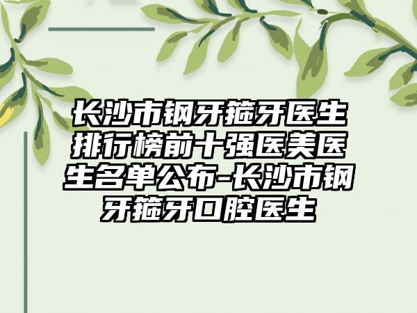 长沙市钢牙箍牙医生排行榜前十强医美医生名单公布-长沙市钢牙箍牙口腔医生