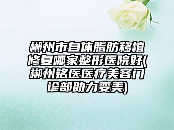 郴州市自体脂肪移植修复哪家整形医院好(郴州铭医医疗美容门诊部助力变美)