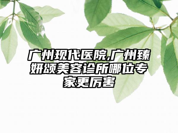 广州现代医院,广州臻妍颂美容诊所哪位专家更厉害