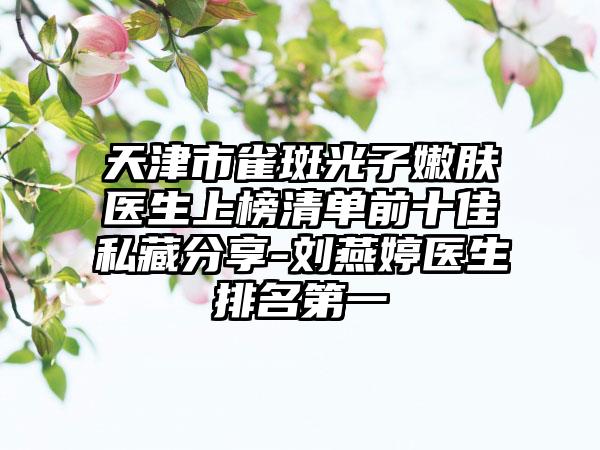 天津市雀斑光子嫩肤医生上榜清单前十佳私藏分享-刘燕婷医生排名第一