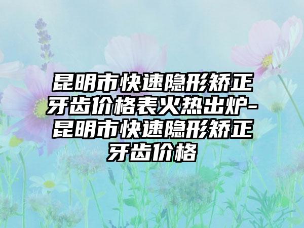 昆明市快速隐形矫正牙齿价格表火热出炉-昆明市快速隐形矫正牙齿价格