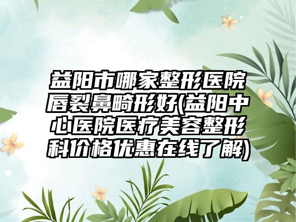 益阳市哪家整形医院唇裂鼻畸形好(益阳中心医院医疗美容整形科价格优惠在线了解)