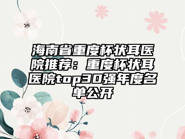 海南省重度杯状耳医院推荐：重度杯状耳医院top30强年度名单公开