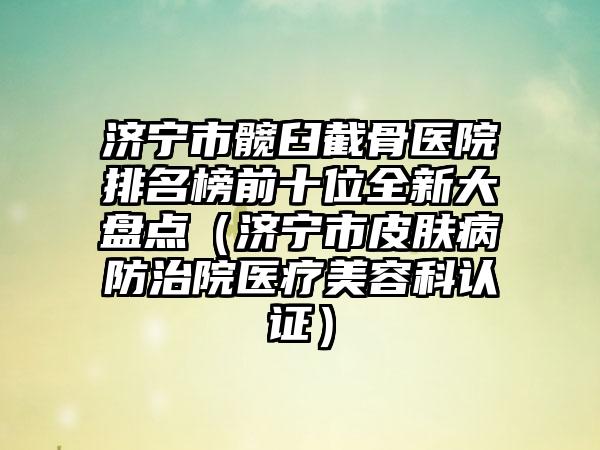 济宁市髋臼截骨医院排名榜前十位全新大盘点（济宁市皮肤病防治院医疗美容科认证）