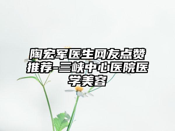 陶宏军医生网友点赞推荐-三峡中心医院医学美容