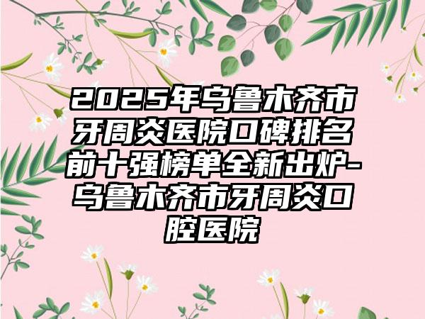2025年乌鲁木齐市牙周炎医院口碑排名前十强榜单全新出炉-乌鲁木齐市牙周炎口腔医院