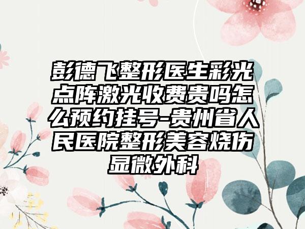 彭德飞整形医生彩光点阵激光收费贵吗怎么预约挂号-贵州省人民医院整形美容烧伤显微外科