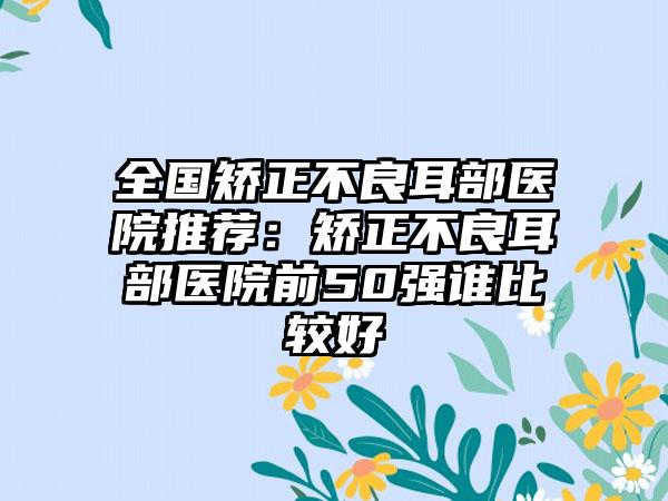全国矫正不良耳部医院推荐：矫正不良耳部医院前50强谁比较好