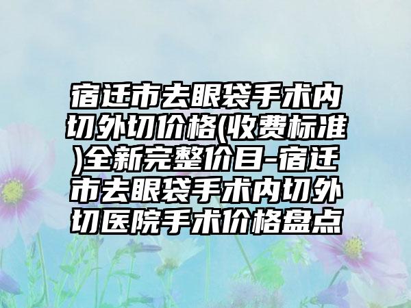 宿迁市去眼袋手术内切外切价格(收费标准)全新完整价目-宿迁市去眼袋手术内切外切医院手术价格盘点
