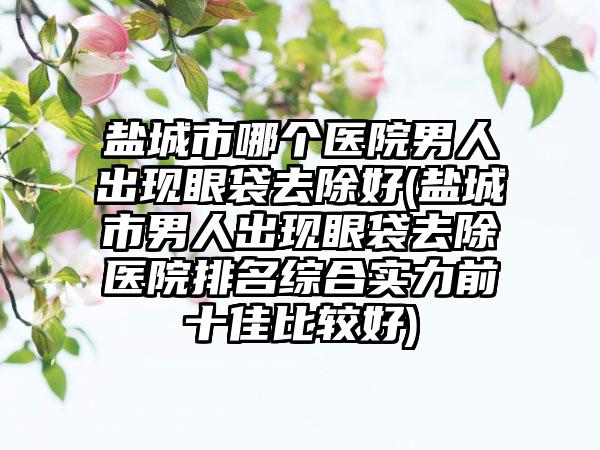 盐城市哪个医院男人出现眼袋去除好(盐城市男人出现眼袋去除医院排名综合实力前十佳比较好)