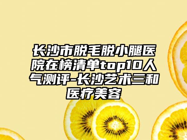 长沙市脱毛脱小腿医院在榜清单top10人气测评-长沙艺术三和医疗美容