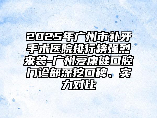 2025年广州市补牙手术医院排行榜强烈来袭-广州爱康健口腔门诊部深挖口碑、实力对比