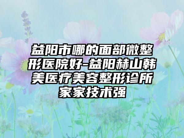 益阳市哪的面部微整形医院好-益阳赫山韩美医疗美容整形诊所家家技术强