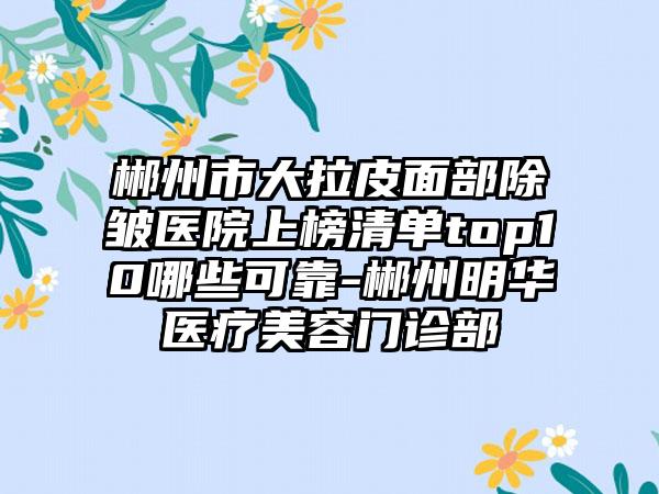 郴州市大拉皮面部除皱医院上榜清单top10哪些可靠-郴州明华医疗美容门诊部