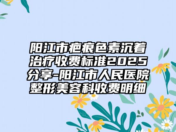 阳江市疤痕色素沉着治疗收费标准2025分享-阳江市人民医院整形美容科收费明细