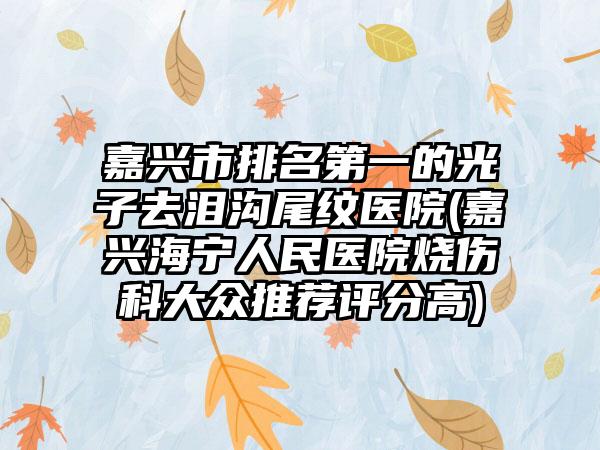嘉兴市排名第一的光子去泪沟尾纹医院(嘉兴海宁人民医院烧伤科大众推荐评分高)