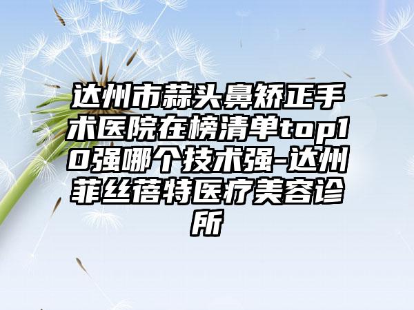 达州市蒜头鼻矫正手术医院在榜清单top10强哪个技术强-达州菲丝蓓特医疗美容诊所