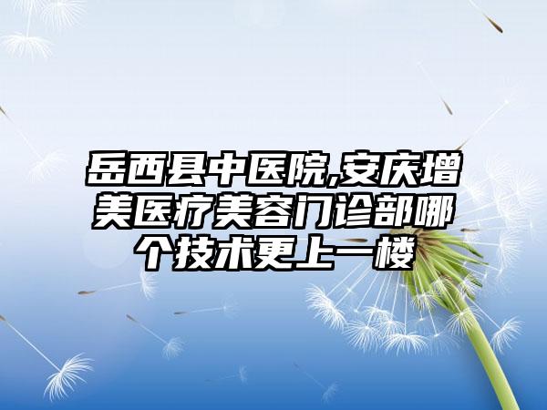 岳西县中医院,安庆增美医疗美容门诊部哪个技术更上一楼