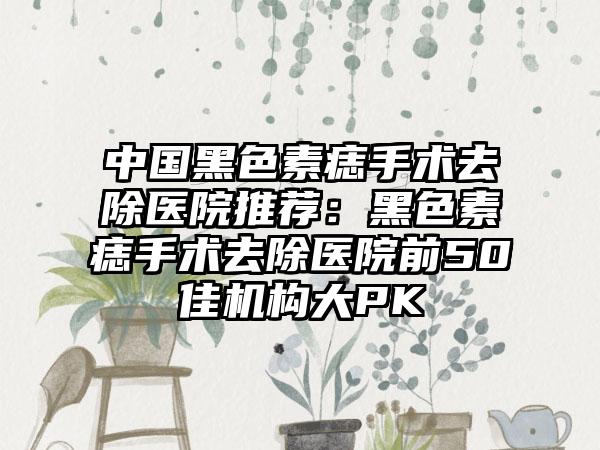 中国黑色素痣手术去除医院推荐：黑色素痣手术去除医院前50佳机构大PK