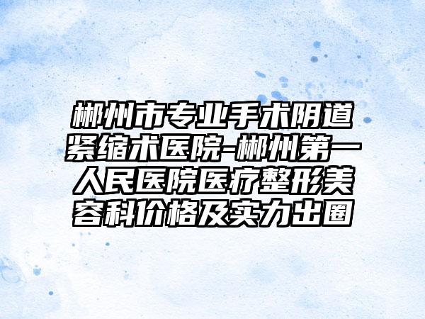 郴州市专业手术阴道紧缩术医院-郴州第一人民医院医疗整形美容科价格及实力出圈