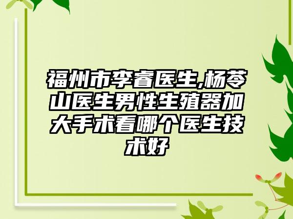 福州市李睿医生,杨苓山医生男性生殖器加大手术看哪个医生技术好
