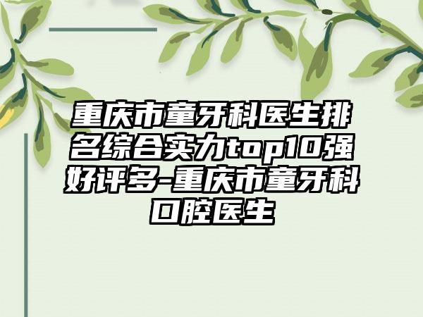 重庆市童牙科医生排名综合实力top10强好评多-重庆市童牙科口腔医生