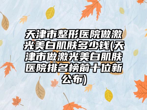 天津市整形医院做激光美白肌肤多少钱(天津市做激光美白肌肤医院排名榜前十位新公布)