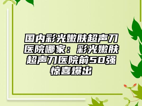 国内彩光嫩肤超声刀医院哪家：彩光嫩肤超声刀医院前50强惊喜爆出