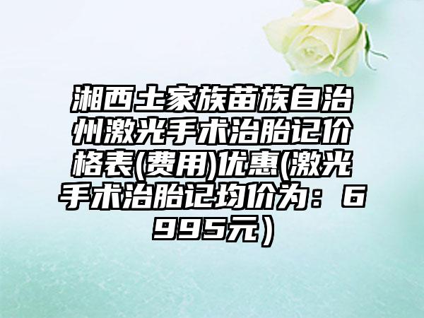 湘西土家族苗族自治州激光手术治胎记价格表(费用)优惠(激光手术治胎记均价为：6995元）