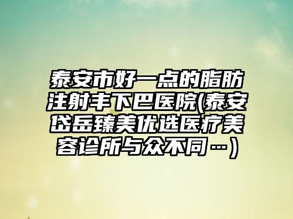 泰安市好一点的脂肪注射丰下巴医院(泰安岱岳臻美优选医疗美容诊所与众不同…)