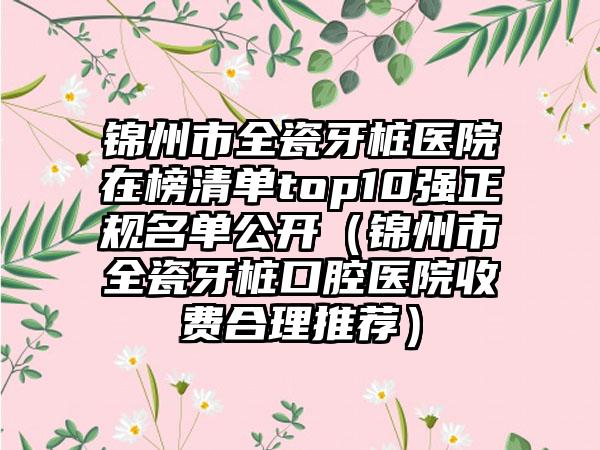锦州市全瓷牙桩医院在榜清单top10强正规名单公开（锦州市全瓷牙桩口腔医院收费合理推荐）