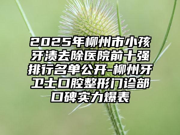2025年柳州市小孩牙渍去除医院前十强排行名单公开-柳州牙卫士口腔整形门诊部口碑实力爆表