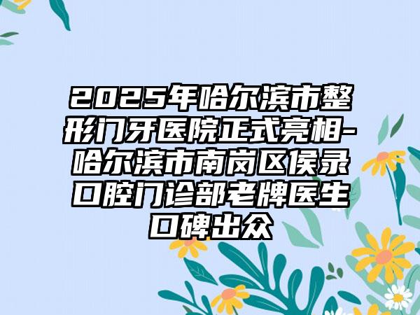 2025年哈尔滨市整形门牙医院正式亮相-哈尔滨市南岗区侯录口腔门诊部老牌医生口碑出众