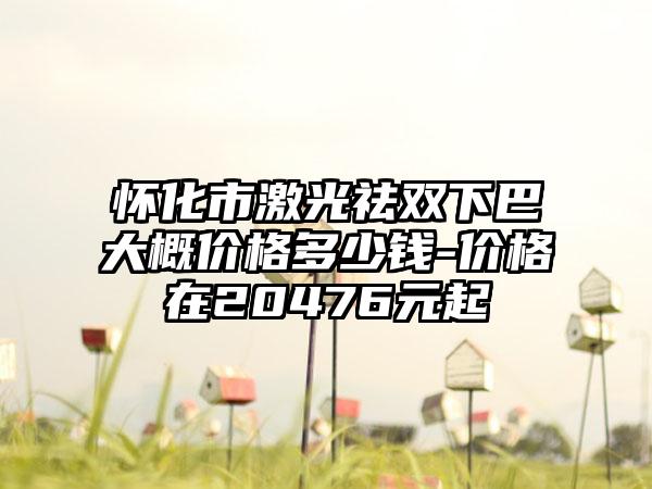 怀化市激光祛双下巴大概价格多少钱-价格在20476元起