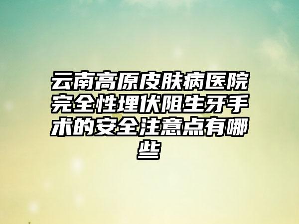 云南高原皮肤病医院完全性埋伏阻生牙手术的安全注意点有哪些