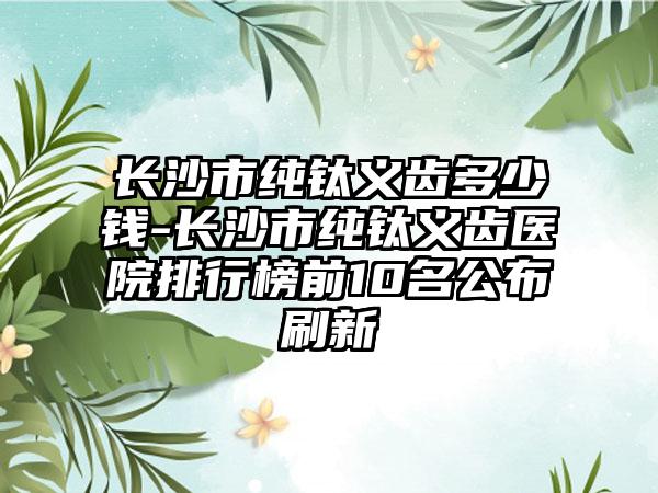长沙市纯钛义齿多少钱-长沙市纯钛义齿医院排行榜前10名公布刷新