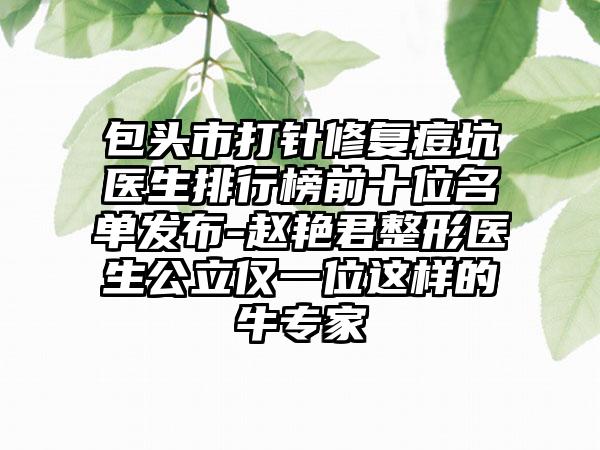 包头市打针修复痘坑医生排行榜前十位名单发布-赵艳君整形医生公立仅一位这样的牛专家
