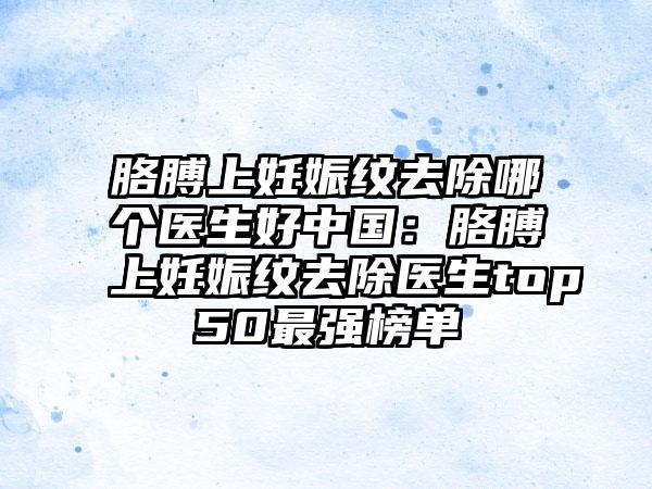 胳膊上妊娠纹去除哪个医生好中国：胳膊上妊娠纹去除医生top50最强榜单