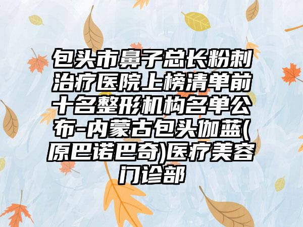 包头市鼻子总长粉刺治疗医院上榜清单前十名整形机构名单公布-内蒙古包头伽蓝(原巴诺巴奇)医疗美容门诊部