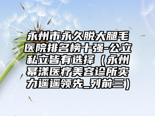 永州市永久脱大腿毛医院排名榜十强-公立私立皆有选择（永州幂漾医疗美容诊所实力遥遥领先_列前三）