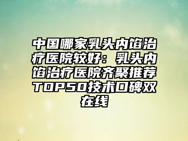 中国哪家乳头内馅治疗医院较好：乳头内馅治疗医院齐聚推荐TOP50技术口碑双在线