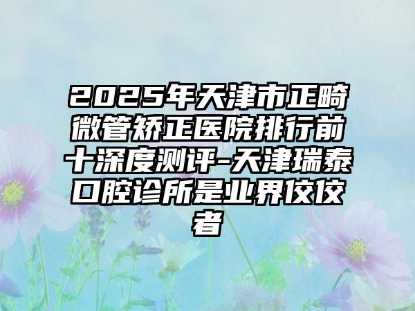 2025年天津市正畸微管矫正医院排行前十深度测评-天津瑞泰口腔诊所是业界佼佼者