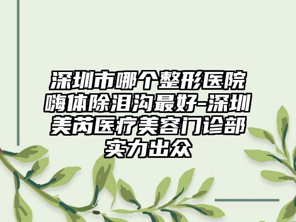 深圳市哪个整形医院嗨体除泪沟最好-深圳美芮医疗美容门诊部实力出众