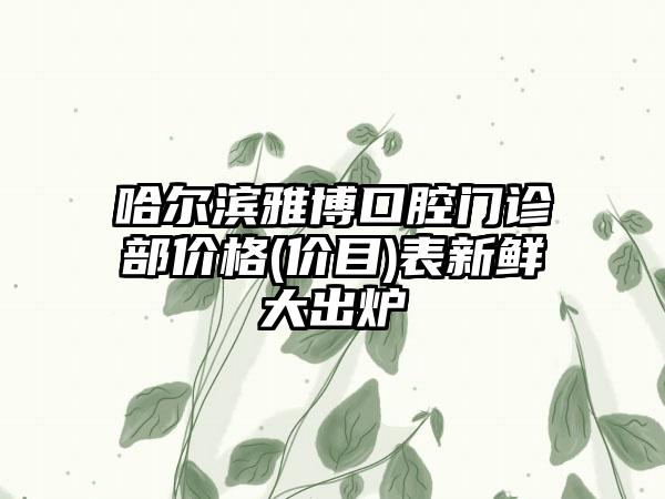 哈尔滨雅博口腔门诊部价格(价目)表新鲜大出炉