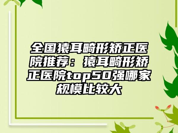 全国猿耳畸形矫正医院推荐：猿耳畸形矫正医院top50强哪家规模比较大