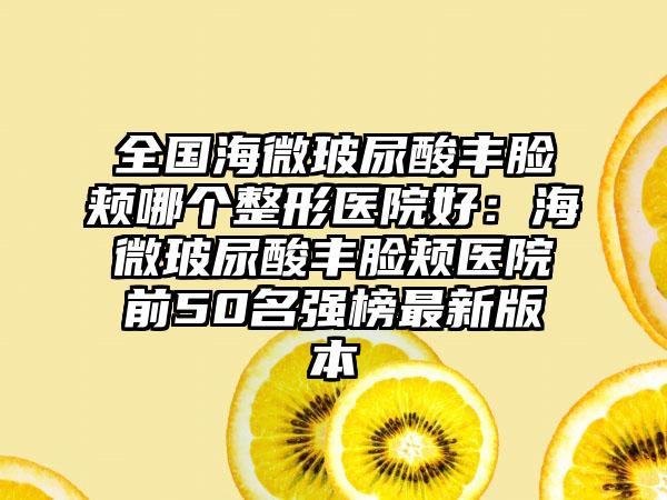 全国海微玻尿酸丰脸颊哪个整形医院好：海微玻尿酸丰脸颊医院前50名强榜最新版本