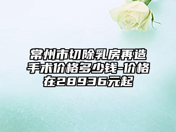常州市切除乳房再造手术价格多少钱-价格在28936元起