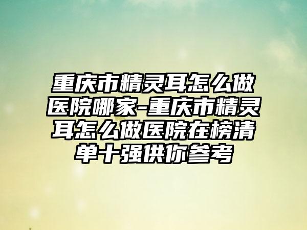 重庆市精灵耳怎么做医院哪家-重庆市精灵耳怎么做医院在榜清单十强供你参考