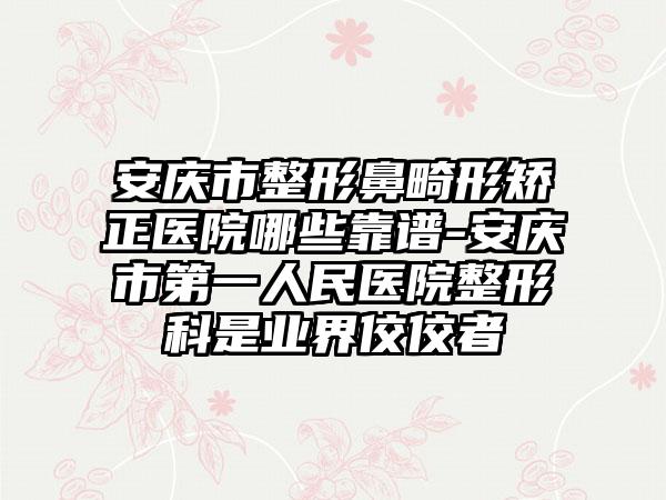 安庆市整形鼻畸形矫正医院哪些靠谱-安庆市第一人民医院整形科是业界佼佼者